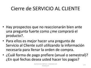 Cierre de SERVICIO AL CLIENTE
• Hay prospectos que no reaccionarán bien ante
una pregunta fuerte como ¿me comprará el
producto?.
• Para ellos es mejor hacer una pregunta de
Servicio al Cliente sutil utilizando la información
necesaria para llenar la orden de compra.
• ¿Cuál forma de pago prefiere (anual o semestral)?
¿En qué fechas desea usted hacer los pagos?
AGENCIA DE EMPLEO -COMFAMILIAR
RISARALDA
172
 