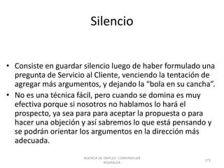 Silencio
• Consiste en guardar silencio luego de haber formulado una
pregunta de Servicio al Cliente, venciendo la tentación de
agregar más argumentos, y dejando la “bola en su cancha”.
• No es una técnica fácil, pero cuando se domina es muy
efectiva porque si nosotros no hablamos lo hará el
prospecto, ya sea para para aceptar la propuesta o para
hacer una objeción y así sabremos lo que está pensando y
se podrán orientar los argumentos en la dirección más
adecuada.
AGENCIA DE EMPLEO -COMFAMILIAR
RISARALDA
173
 