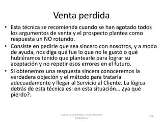 Venta perdida
• Esta técnica se recomienda cuando se han agotado todos
los argumentos de venta y el prospecto plantea como
respuesta un NO rotundo.
• Consiste en pedirle que sea sincero con nosotros, y a modo
de ayuda, nos diga qué fue lo que no le gustó o qué
hubiéramos tenido que plantearle para lograr su
aceptación y no repetir esos errores en el futuro.
• Si obtenemos una respuesta sincera conoceremos la
verdadera objeción y el método para tratarla
adecuadamente y llegar al Servicio al Cliente. La lógica
detrás de esta técnica es: en esta situación... ¿ya qué
pierdo?.
AGENCIA DE EMPLEO -COMFAMILIAR
RISARALDA
174
 