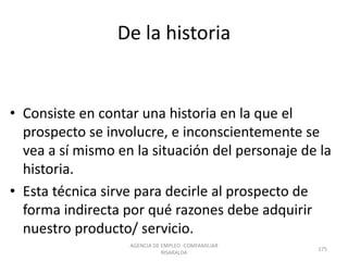 De la historia
• Consiste en contar una historia en la que el
prospecto se involucre, e inconscientemente se
vea a sí mismo en la situación del personaje de la
historia.
• Esta técnica sirve para decirle al prospecto de
forma indirecta por qué razones debe adquirir
nuestro producto/ servicio.
AGENCIA DE EMPLEO -COMFAMILIAR
RISARALDA
175
 