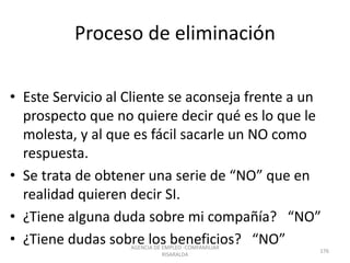Proceso de eliminación
• Este Servicio al Cliente se aconseja frente a un
prospecto que no quiere decir qué es lo que le
molesta, y al que es fácil sacarle un NO como
respuesta.
• Se trata de obtener una serie de “NO” que en
realidad quieren decir SI.
• ¿Tiene alguna duda sobre mi compañía? “NO”
• ¿Tiene dudas sobre los beneficios? “NO”AGENCIA DE EMPLEO -COMFAMILIAR
RISARALDA
176
 