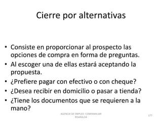 Cierre por alternativas
• Consiste en proporcionar al prospecto las
opciones de compra en forma de preguntas.
• Al escoger una de ellas estará aceptando la
propuesta.
• ¿Prefiere pagar con efectivo o con cheque?
• ¿Desea recibir en domicilio o pasar a tienda?
• ¿Tiene los documentos que se requieren a la
mano?
AGENCIA DE EMPLEO -COMFAMILIAR
RISARALDA
177
 