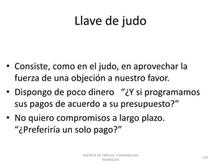 Llave de judo
• Consiste, como en el judo, en aprovechar la
fuerza de una objeción a nuestro favor.
• Dispongo de poco dinero “¿Y si programamos
sus pagos de acuerdo a su presupuesto?”
• No quiero compromisos a largo plazo.
“¿Preferiría un solo pago?”
AGENCIA DE EMPLEO -COMFAMILIAR
RISARALDA
178
 