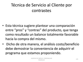 Técnica de Servicio al Cliente por
contrastes
• Esta técnica sugiere plantear una comparación
entre “pros” y “contras” del producto, que tenga
como resultado un balance totalmente favorable
hacia la compra del mismo.
• Dicho de otra manera, el análisis costo/beneficio
debe demostrar la conveniencia de adquirir el
programa que estamos proponiendo.
AGENCIA DE EMPLEO -COMFAMILIAR
RISARALDA
179
 