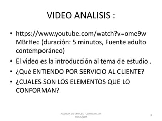 VIDEO ANALISIS :
• https://www.youtube.com/watch?v=ome9w
MBrHec (duración: 5 minutos, Fuente adulto
contemporáneo)
• El video es la introducción al tema de estudio .
• ¿Qué ENTIENDO POR SERVICIO AL CLIENTE?
• ¿CUALES SON LOS ELEMENTOS QUE LO
CONFORMAN?
AGENCIA DE EMPLEO -COMFAMILIAR
RISARALDA
18
 
