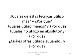 ¿Cuáles de estas técnicas utilizo
más? y ¿Por qué?
¿Cuáles utilizo menos? y ¿Por qué?
¿Cuáles no utilizo en absoluto? y
¿Por qué?
¿Cuáles otras utilizo? ¿Cuándo? y
¿Por qué?
AGENCIA DE EMPLEO -COMFAMILIAR
RISARALDA
180
 