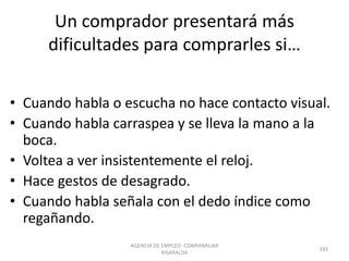 Un comprador presentará más
dificultades para comprarles si…
• Cuando habla o escucha no hace contacto visual.
• Cuando habla carraspea y se lleva la mano a la
boca.
• Voltea a ver insistentemente el reloj.
• Hace gestos de desagrado.
• Cuando habla señala con el dedo índice como
regañando.
AGENCIA DE EMPLEO -COMFAMILIAR
RISARALDA
183
 