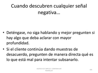 Cuando descubren cualquier señal
negativa…
• Deténgase, no siga hablando y mejor pregunten si
hay algo que deba aclarar con mayor
profundidad.
• Si el cliente continúa dando muestras de
desacuerdo, pregunten de manera directa qué es
lo que está mal para intentar subsanarlo.
AGENCIA DE EMPLEO -COMFAMILIAR
RISARALDA
185
 