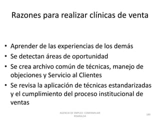 Razones para realizar clínicas de venta
• Aprender de las experiencias de los demás
• Se detectan áreas de oportunidad
• Se crea archivo común de técnicas, manejo de
objeciones y Servicio al Clientes
• Se revisa la aplicación de técnicas estandarizadas
y el cumplimiento del proceso institucional de
ventas
AGENCIA DE EMPLEO -COMFAMILIAR
RISARALDA
189
 