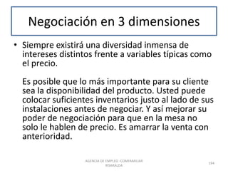 Negociación en 3 dimensiones
• Siempre existirá una diversidad inmensa de
intereses distintos frente a variables típicas como
el precio.
Es posible que lo más importante para su cliente
sea la disponibilidad del producto. Usted puede
colocar suficientes inventarios justo al lado de sus
instalaciones antes de negociar. Y así mejorar su
poder de negociación para que en la mesa no
solo le hablen de precio. Es amarrar la venta con
anterioridad.
194
AGENCIA DE EMPLEO -COMFAMILIAR
RISARALDA
 