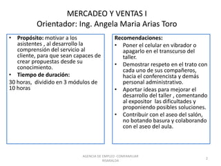 MERCADEO Y VENTAS I
Orientador: Ing. Angela Maria Arias Toro
• Propósito: motivar a los
asistentes , al desarrollo la
comprensión del servicio al
cliente, para que sean capaces de
crear propuestas desde su
conocimiento.
• Tiempo de duración:
30 horas, dividido en 3 módulos de
10 horas
Recomendaciones:
• Poner el celular en vibrador o
apagarlo en el transcurso del
taller.
• Demostrar respeto en el trato con
cada uno de sus compañeros,
hacia el conferencista y demás
personal administrativo.
• Aportar ideas para mejorar el
desarrollo del taller , comentando
al expositor las dificultades y
proponiendo posibles soluciones.
• Contribuir con el aseo del salón,
no botando basura y colaborando
con el aseo del aula.
2
AGENCIA DE EMPLEO -COMFAMILIAR
RISARALDA
 