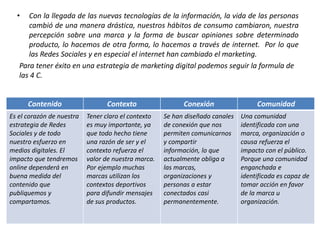 • Con la llegada de las nuevas tecnologías de la información, la vida de las personas
cambió de una manera drástica, nuestros hábitos de consumo cambiaron, nuestra
percepción sobre una marca y la forma de buscar opiniones sobre determinado
producto, lo hacemos de otra forma, lo hacemos a través de internet. Por lo que
las Redes Sociales y en especial el internet han cambiado el marketing.
Para tener éxito en una estrategia de marketing digital podemos seguir la formula de
las 4 C.
Contenido Contexto Conexión Comunidad
Es el corazón de nuestra
estrategia de Redes
Sociales y de todo
nuestro esfuerzo en
medios digitales. El
impacto que tendremos
online dependerá en
buena medida del
contenido que
publiquemos y
compartamos.
Tener claro el contexto
es muy importante, ya
que todo hecho tiene
una razón de ser y el
contexto refuerza el
valor de nuestra marca.
Por ejemplo muchas
marcas utilizan los
contextos deportivos
para difundir mensajes
de sus productos.
Se han diseñado canales
de conexión que nos
permiten comunicarnos
y compartir
información, lo que
actualmente obliga a
las marcas,
organizaciones y
personas a estar
conectados casi
permanentemente.
Una comunidad
identificada con una
marca, organización o
causa refuerza el
impacto con el público.
Porque una comunidad
enganchada e
identificada es capaz de
tomar acción en favor
de la marca u
organización.
 
