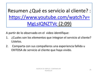 Resumen ¿Qué es servicio al cliente? :
https://www.youtube.com/watch?v=
MgLsIQNZTVc (2:09)
A partir de lo observado en el video identifique:
1. ¿Cuales son los elementos que integran el servicio al cliente?
Lístelos.
2. Comparta con sus compañeros una experiencia fallida u
EXITOSA de servicio al cliente que haya vivido.
26
AGENCIA DE EMPLEO -COMFAMILIAR
RISARALDA
 