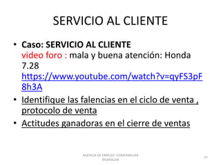 SERVICIO AL CLIENTE
• Caso: SERVICIO AL CLIENTE
video foro : mala y buena atención: Honda
7.28
https://www.youtube.com/watch?v=qyFS3pF
8h3A
• Identifique las falencias en el ciclo de venta ,
protocolo de venta
• Actitudes ganadoras en el cierre de ventas
AGENCIA DE EMPLEO -COMFAMILIAR
RISARALDA
27
 