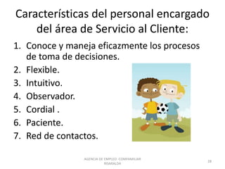 Características del personal encargado
del área de Servicio al Cliente:
AGENCIA DE EMPLEO -COMFAMILIAR
RISARALDA
28
1. Conoce y maneja eficazmente los procesos
de toma de decisiones.
2. Flexible.
3. Intuitivo.
4. Observador.
5. Cordial .
6. Paciente.
7. Red de contactos.
 