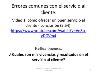 Errores comunes con el servicio al
cliente:
Video 1: cómo ofrecer un buen servicio al
cliente - conclusión (2.54):
https://www.youtube.com/watch?v=Vn8p-
yDGVm4
Reflexionemos:
¿ Cuales son mis vivencias y resultados en el
servicio al cliente?
38
AGENCIA DE EMPLEO -COMFAMILIAR
RISARALDA
 