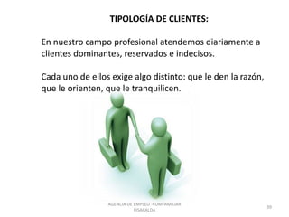 TIPOLOGÍA DE CLIENTES:
En nuestro campo profesional atendemos diariamente a
clientes dominantes, reservados e indecisos.
Cada uno de ellos exige algo distinto: que le den la razón,
que le orienten, que le tranquilicen.
39
AGENCIA DE EMPLEO -COMFAMILIAR
RISARALDA
 