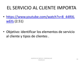 EL SERVICIO AL CLIENTE IMPORTA
• https://www.youtube.com/watch?v=8_44RXL
w6Ys (2.51)
• Objetivo: identificar los elementos de servicio
al cliente y tipos de clientes .
AGENCIA DE EMPLEO -COMFAMILIAR
RISARALDA
49
 