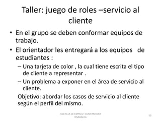 Taller: juego de roles –servicio al
cliente
• En el grupo se deben conformar equipos de
trabajo.
• El orientador les entregará a los equipos de
estudiantes :
– Una tarjeta de color , la cual tiene escrita el tipo
de cliente a representar .
– Un problema a exponer en el área de servicio al
cliente.
Objetivo: abordar los casos de servicio al cliente
según el perfil del mismo.
AGENCIA DE EMPLEO -COMFAMILIAR
RISARALDA
50
 