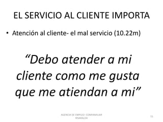 EL SERVICIO AL CLIENTE IMPORTA
• Atención al cliente- el mal servicio (10.22m)
“Debo atender a mi
cliente como me gusta
que me atiendan a mi”
AGENCIA DE EMPLEO -COMFAMILIAR
RISARALDA
51
 