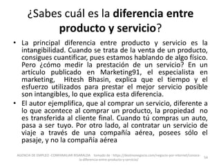 ¿Sabes cuál es la diferencia entre
producto y servicio?
• La principal diferencia entre producto y servicio es la
intangibilidad. Cuando se trata de la venta de un producto,
consigues cuantificar, pues estamos hablando de algo físico.
Pero ¿cómo medir la prestación de un servicio? En un
artículo publicado en Marketing91, el especialista en
marketing, Hitesh Bhasin, explica que el tiempo y el
esfuerzo utilizados para prestar el mejor servicio posible
son intangibles, lo que explica esta diferencia.
• El autor ejemplifica, que al comprar un servicio, diferente a
lo que acontece al comprar un producto, la propiedad no
es transferida al cliente final. Cuando tú compras un auto,
pasa a ser tuyo. Por otro lado, al contratar un servicio de
viaje a través de una compañía aérea, posees sólo el
pasaje, y no la compañía aérea
AGENCIA DE EMPLEO -COMFAMILIAR RISARALDA tomado de : https://destinonegocio.com/negocio-por-internet/conoce-
la-diferencia-entre-producto-y-servicio/
54
 