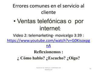 Errores comunes en el servicio al
cliente
• Ventas telefónicas o por
internet:
Video 2: telemarketing- movicelgo 3:39 :
https://www.youtube.com/watch?v=G0Kisoxpg
nA
Reflexionemos :
¿ Cómo hablo? ¿Escucho? ¿Oigo?
56
AGENCIA DE EMPLEO -COMFAMILIAR
RISARALDA
 