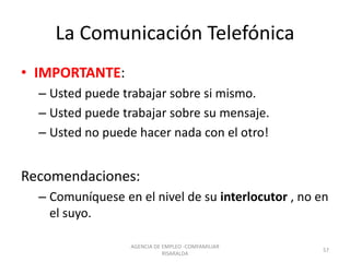 La Comunicación Telefónica
• IMPORTANTE:
– Usted puede trabajar sobre si mismo.
– Usted puede trabajar sobre su mensaje.
– Usted no puede hacer nada con el otro!
Recomendaciones:
– Comuníquese en el nivel de su interlocutor , no en
el suyo.
57
AGENCIA DE EMPLEO -COMFAMILIAR
RISARALDA
 