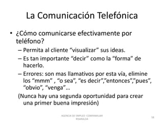 La Comunicación Telefónica
• ¿Cómo comunicarse efectivamente por
teléfono?
– Permita al cliente “visualizar” sus ideas.
– Es tan importante “decir” como la “forma” de
hacerlo.
– Errores: son mas llamativos por esta vía, elimine
los “mmm” , “o sea”, “es decir”,”entonces”,”pues”,
“obvio”, “venga”…
(Nunca hay una segunda oportunidad para crear
una primer buena impresión)
58
AGENCIA DE EMPLEO -COMFAMILIAR
RISARALDA
 