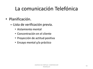 La comunicación Telefónica
• Planificación.
– Lista de verificación previa.
• Aislamiento mental
• Concentración en el cliente
• Proyección de actitud positiva
• Ensayo mental y/o práctico
59
AGENCIA DE EMPLEO -COMFAMILIAR
RISARALDA
 