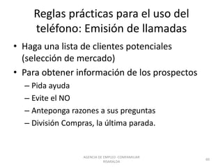 Reglas prácticas para el uso del
teléfono: Emisión de llamadas
• Haga una lista de clientes potenciales
(selección de mercado)
• Para obtener información de los prospectos
– Pida ayuda
– Evite el NO
– Anteponga razones a sus preguntas
– División Compras, la última parada.
60
AGENCIA DE EMPLEO -COMFAMILIAR
RISARALDA
 