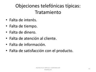 Objeciones telefónicas típicas:
Tratamiento
• Falta de interés.
• Falta de tiempo.
• Falta de dinero.
• Falta de atención al cliente.
• Falta de información.
• Falta de satisfacción con el producto.
61
AGENCIA DE EMPLEO -COMFAMILIAR
RISARALDA
 