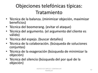 Objeciones telefónicas típicas:
Tratamiento
• Técnica de la balanza. (minimizar objeción, maximizar
beneficios)
• Técnica del boomerang. (evitar el ataque)
• Técnica del argumento. (el argumento del cliente es
válido)
• Técnica del espejo. (buscar detalles)
• Técnica de la colaboración. (búsqueda de soluciones
conjuntas)
• Técnica de la exageración (búsqueda de minimizar la
objeción)
• Técnica del silencio (búsqueda del por qué de la
objeción)
62
AGENCIA DE EMPLEO -COMFAMILIAR
RISARALDA
 