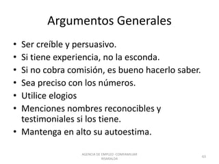 Argumentos Generales
• Ser creíble y persuasivo.
• Si tiene experiencia, no la esconda.
• Si no cobra comisión, es bueno hacerlo saber.
• Sea preciso con los números.
• Utilice elogios
• Menciones nombres reconocibles y
testimoniales si los tiene.
• Mantenga en alto su autoestima.
63
AGENCIA DE EMPLEO -COMFAMILIAR
RISARALDA
 