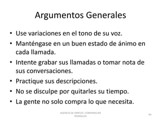 Argumentos Generales
• Use variaciones en el tono de su voz.
• Manténgase en un buen estado de ánimo en
cada llamada.
• Intente grabar sus llamadas o tomar nota de
sus conversaciones.
• Practique sus descripciones.
• No se disculpe por quitarles su tiempo.
• La gente no solo compra lo que necesita.
64
AGENCIA DE EMPLEO -COMFAMILIAR
RISARALDA
 