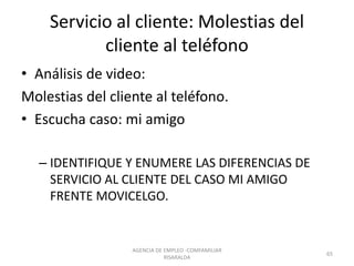 Servicio al cliente: Molestias del
cliente al teléfono
• Análisis de video:
Molestias del cliente al teléfono.
• Escucha caso: mi amigo
– IDENTIFIQUE Y ENUMERE LAS DIFERENCIAS DE
SERVICIO AL CLIENTE DEL CASO MI AMIGO
FRENTE MOVICELGO.
AGENCIA DE EMPLEO -COMFAMILIAR
RISARALDA
65
 