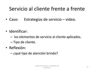 Servicio al cliente frente a frente
• Caso: Estrategias de servicio – video.
• Identificar:
– los elementos de servicio al cliente aplicados.
– Tipo de cliente.
• Reflexión:
– ¿qué tipo de atención brindo?
AGENCIA DE EMPLEO -COMFAMILIAR
RISARALDA
66
 