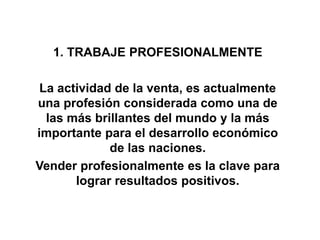1. TRABAJE PROFESIONALMENTE
La actividad de la venta, es actualmente
una profesión considerada como una de
las más brillantes del mundo y la más
importante para el desarrollo económico
de las naciones.
Vender profesionalmente es la clave para
lograr resultados positivos.
 