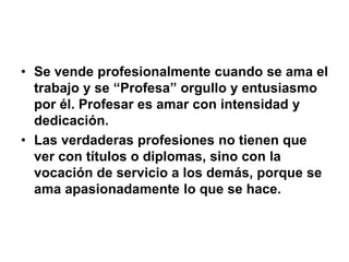 • Se vende profesionalmente cuando se ama el
trabajo y se “Profesa” orgullo y entusiasmo
por él. Profesar es amar con intensidad y
dedicación.
• Las verdaderas profesiones no tienen que
ver con títulos o diplomas, sino con la
vocación de servicio a los demás, porque se
ama apasionadamente lo que se hace.
 