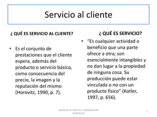 Servicio al cliente
¿ QUÉ ES SERVICIO AL CLIENTE?
• Es el conjunto de
prestaciones que el cliente
espera, además del
producto o servicio básico,
como consecuencia del
precio, la imagen y la
reputación del mismo
(Horovitz, 1990, p. 7).
¿ QUÉ ES SERVICIO?
• “Es cualquier actividad o
beneficio que una parte
ofrece a otra; son
esencialmente intangibles y
no dan lugar a la propiedad
de ninguna cosa. Su
producción puede estar
vinculada o no con un
producto físico” (Kotler,
1997, p. 656).
7
AGENCIA DE EMPLEO -COMFAMILIAR
RISARALDA
 