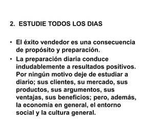 2. ESTUDIE TODOS LOS DIAS
• El éxito vendedor es una consecuencia
de propósito y preparación.
• La preparación diaria conduce
indudablemente a resultados positivos.
Por ningún motivo deje de estudiar a
diario; sus clientes, su mercado, sus
productos, sus argumentos, sus
ventajas, sus beneficios; pero, además,
la economía en general, el entorno
social y la cultura general.
 