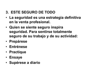3. ESTE SEGURO DE TODO
• La seguridad es una estrategia definitiva
en la venta profesional.
• Quien se siente seguro inspira
seguridad. Para sentirse totalmente
seguro de su trabajo y de su actividad:
• Prepárese
• Entrénese
• Practique
• Ensaye
• Supérese a diario
 