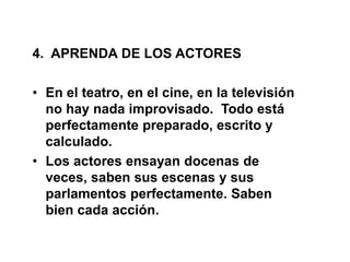 4. APRENDA DE LOS ACTORES
• En el teatro, en el cine, en la televisión
no hay nada improvisado. Todo está
perfectamente preparado, escrito y
calculado.
• Los actores ensayan docenas de
veces, saben sus escenas y sus
parlamentos perfectamente. Saben
bien cada acción.
 