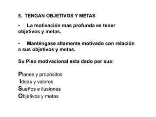 5. TENGAN OBJETIVOS Y METAS
• La motivación mas profunda es tener
objetivos y metas.
• Manténgase altamente motivado con relación
a sus objetivos y metas.
Su Piso motivacional esta dado por sus:
Planes y propósitos
Ideas y valores
Sueños e ilusiones
Objetivos y metas
 