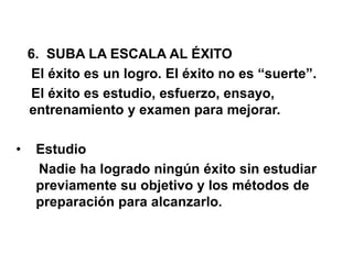 6. SUBA LA ESCALA AL ÉXITO
El éxito es un logro. El éxito no es “suerte”.
El éxito es estudio, esfuerzo, ensayo,
entrenamiento y examen para mejorar.
• Estudio
Nadie ha logrado ningún éxito sin estudiar
previamente su objetivo y los métodos de
preparación para alcanzarlo.
 