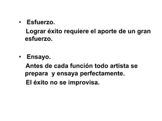 • Esfuerzo.
Lograr éxito requiere el aporte de un gran
esfuerzo.
• Ensayo.
Antes de cada función todo artista se
prepara y ensaya perfectamente.
El éxito no se improvisa.
 
