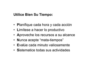Utilice Bien Su Tiempo:
• Planifique cada hora y cada acción
• Limítese a hacer lo productivo
• Aproveche los recursos a su alcance
• Nunca acepte “mata-tiempos”
• Evalúe cada minuto valiosamente
• Sistematice todas sus actividades
 