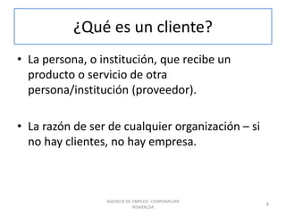 ¿Qué es un cliente?
• La persona, o institución, que recibe un
producto o servicio de otra
persona/institución (proveedor).
• La razón de ser de cualquier organización – si
no hay clientes, no hay empresa.
AGENCIA DE EMPLEO -COMFAMILIAR
RISARALDA
8
 
