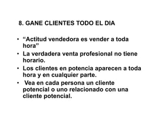 8. GANE CLIENTES TODO EL DIA
• “Actitud vendedora es vender a toda
hora”
• La verdadera venta profesional no tiene
horario.
• Los clientes en potencia aparecen a toda
hora y en cualquier parte.
• Vea en cada persona un cliente
potencial o uno relacionado con una
cliente potencial.
 
