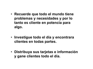 • Recuerde que todo el mundo tiene
problemas y necesidades y por lo
tanto es cliente en potencia para
algo.
• Investigue todo el día y encontrara
clientes en todas partes.
• Distribuya sus tarjetas e información
y gane clientes todo el día.
 