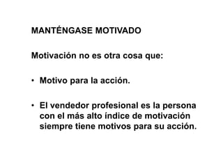 MANTÉNGASE MOTIVADO
Motivación no es otra cosa que:
• Motivo para la acción.
• El vendedor profesional es la persona
con el más alto índice de motivación
siempre tiene motivos para su acción.
 